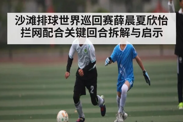 沙滩排球世界巡回赛薛晨夏欣怡拦网配合关键回合拆解与启示