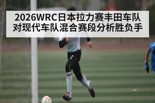 2026WRC日本拉力赛丰田车队对现代车队混合赛段分析胜负手