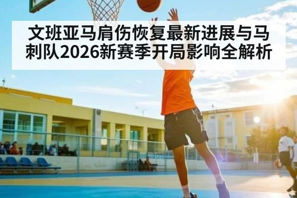 文班亚马肩伤恢复最新进展与马刺队2026新赛季开局影响全解析